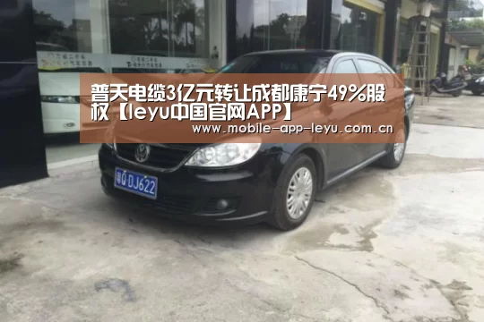 普天电缆3亿元转让成都康宁49%股权【leyu中国官网APP】(图1) leyu中国官网APP